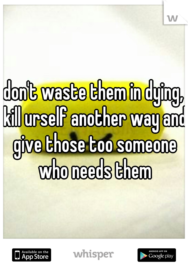 don't waste them in dying, kill urself another way and give those too someone who needs them