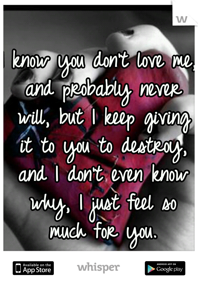 I know you don't love me, and probably never will, but I keep giving it to you to destroy, and I don't even know why, I just feel so much for you.