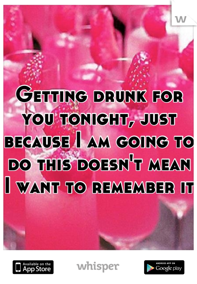 Getting drunk for you tonight, just because I am going to do this doesn't mean I want to remember it 