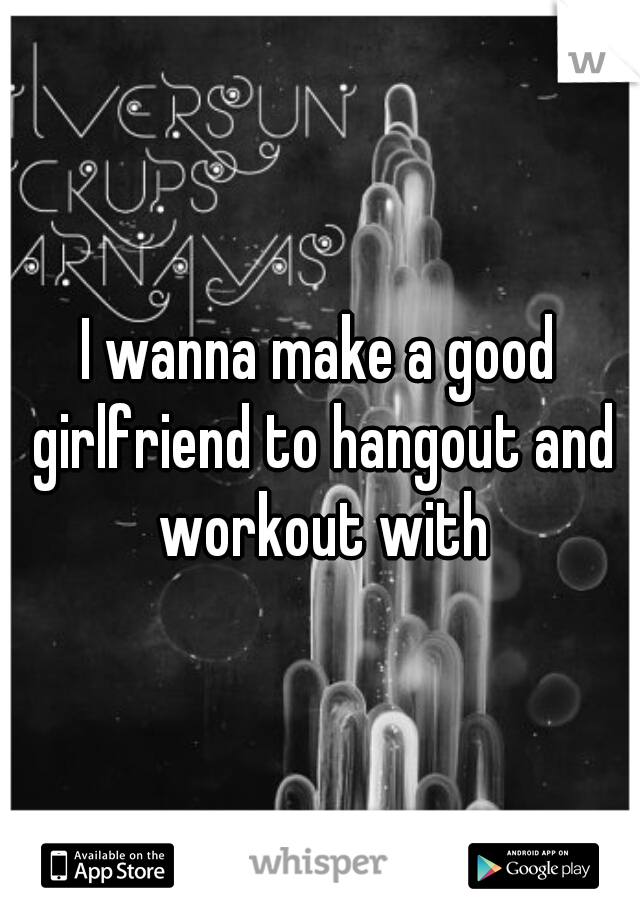 I wanna make a good girlfriend to hangout and workout with