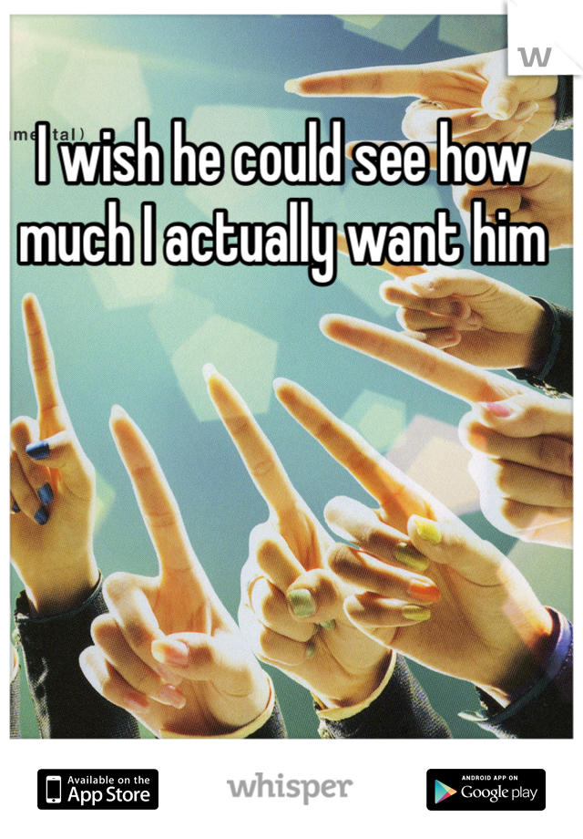 I wish he could see how much I actually want him 