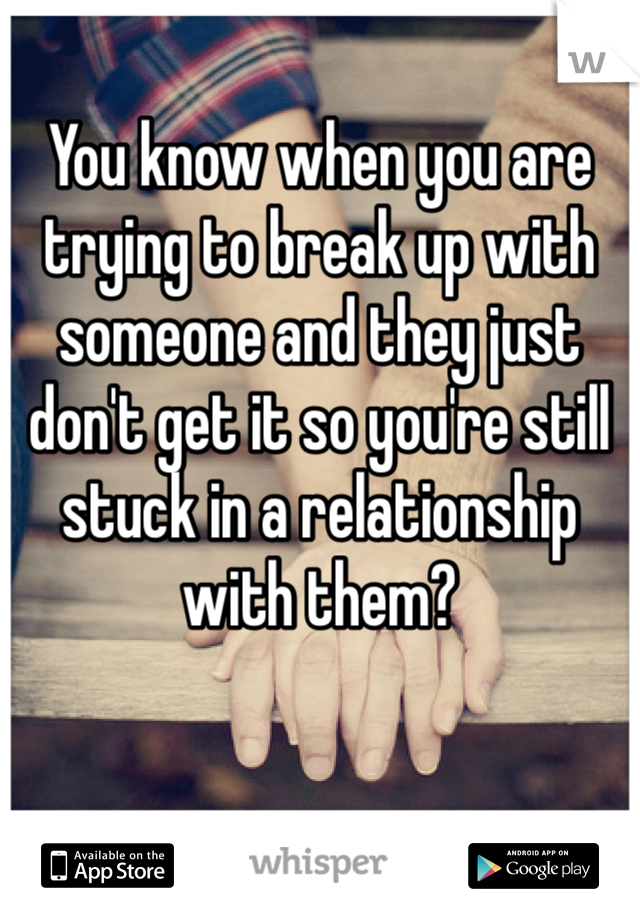 You know when you are trying to break up with someone and they just don't get it so you're still stuck in a relationship with them? 