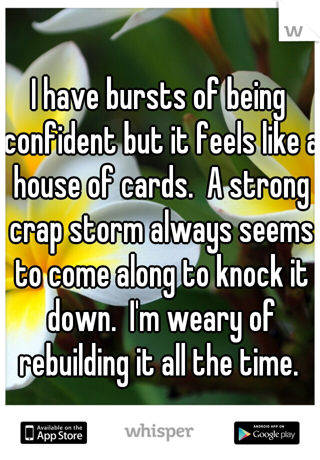 I have bursts of being confident but it feels like a house of cards.  A strong crap storm always seems to come along to knock it down.  I'm weary of rebuilding it all the time. 