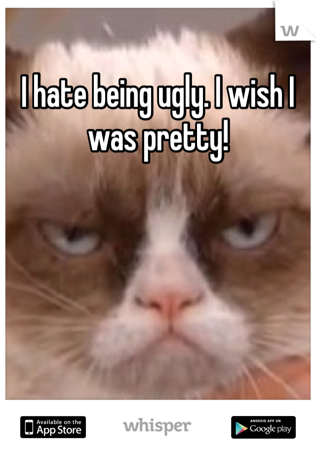 I hate being ugly. I wish I was pretty!