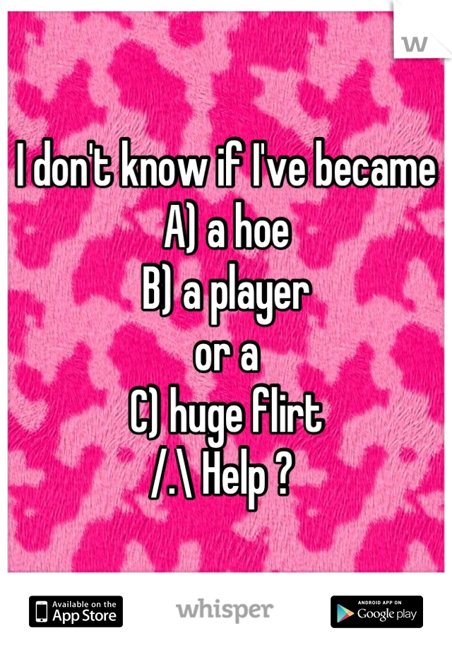 I don't know if I've became 
A) a hoe
B) a player 
or a
C) huge flirt 
/.\ Help ? 