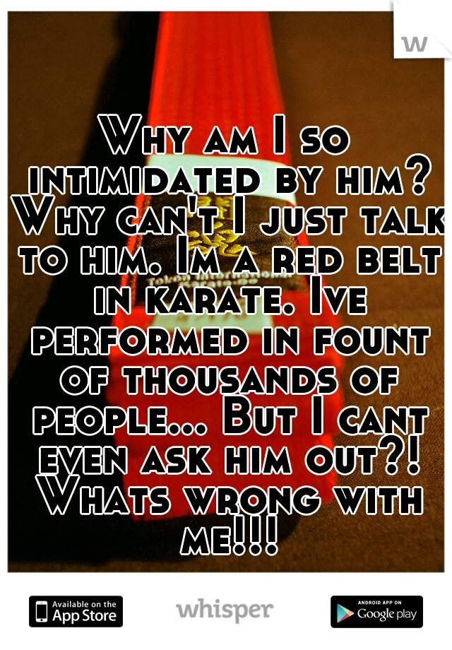 Why am I so intimidated by him? Why can't I just talk to him. Im a red belt in karate. Ive performed in fount of thousands of people... But I cant even ask him out?! Whats wrong with me!!!