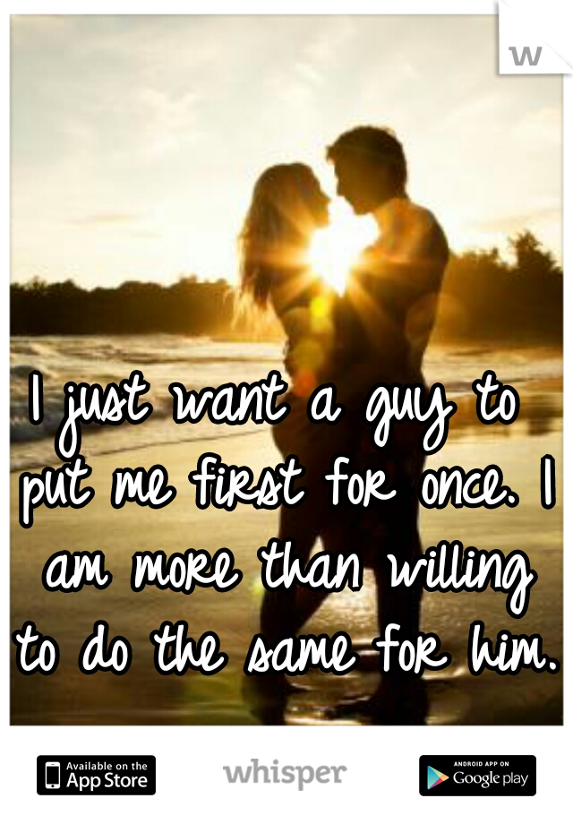 I just want a guy to put me first for once. I am more than willing to do the same for him.