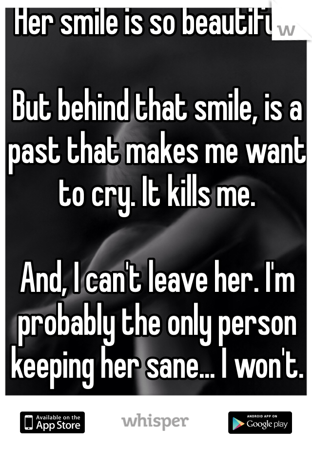 Her smile is so beautiful...

But behind that smile, is a past that makes me want to cry. It kills me.

And, I can't leave her. I'm probably the only person keeping her sane... I won't.