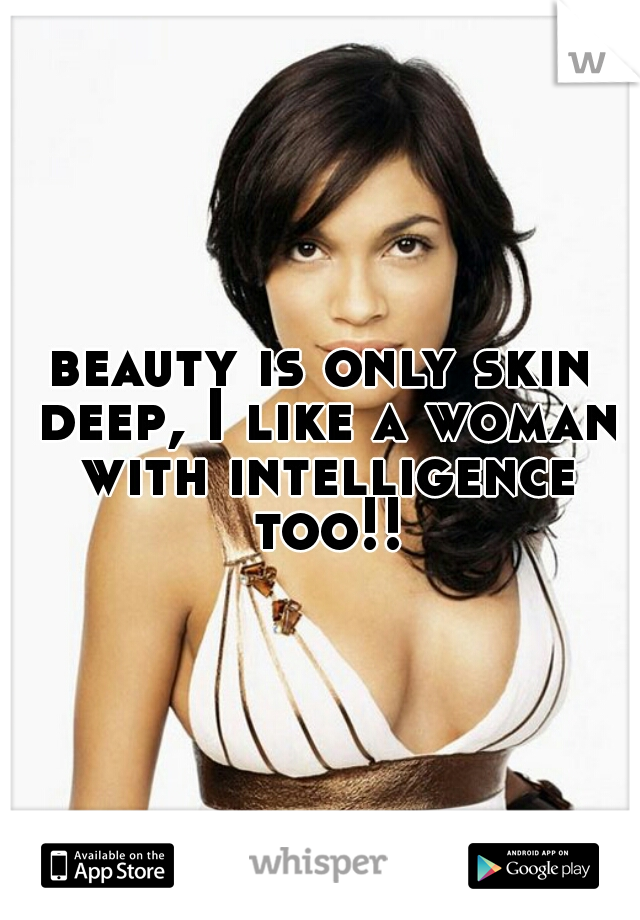 beauty is only skin deep, I like a woman with intelligence too!!