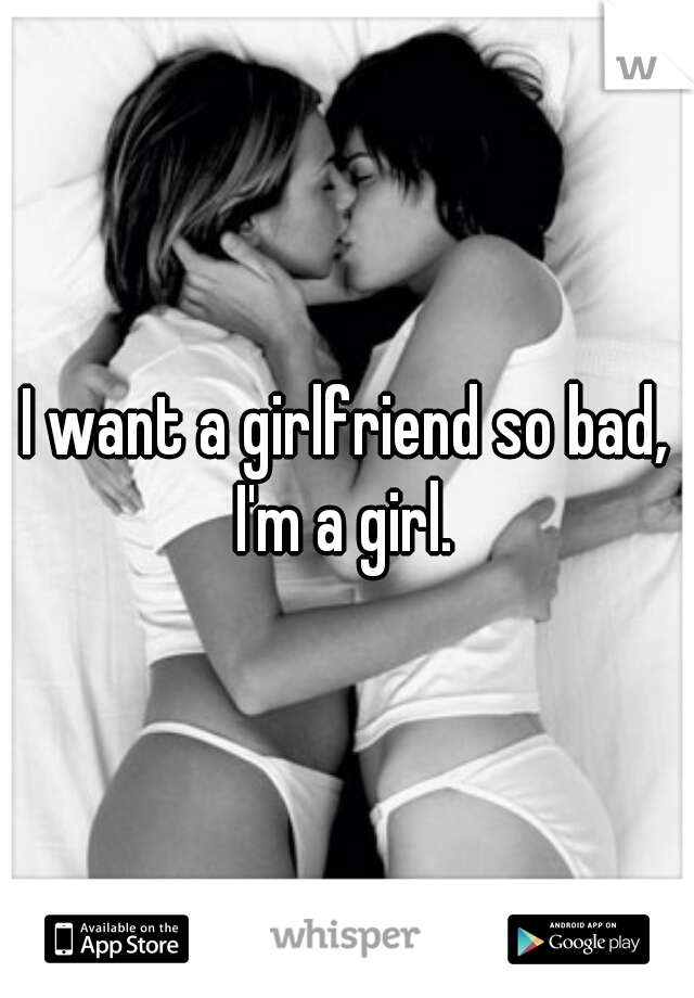 I want a girlfriend so bad, I'm a girl. 