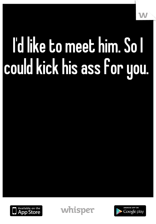 I'd like to meet him. So I could kick his ass for you. 
