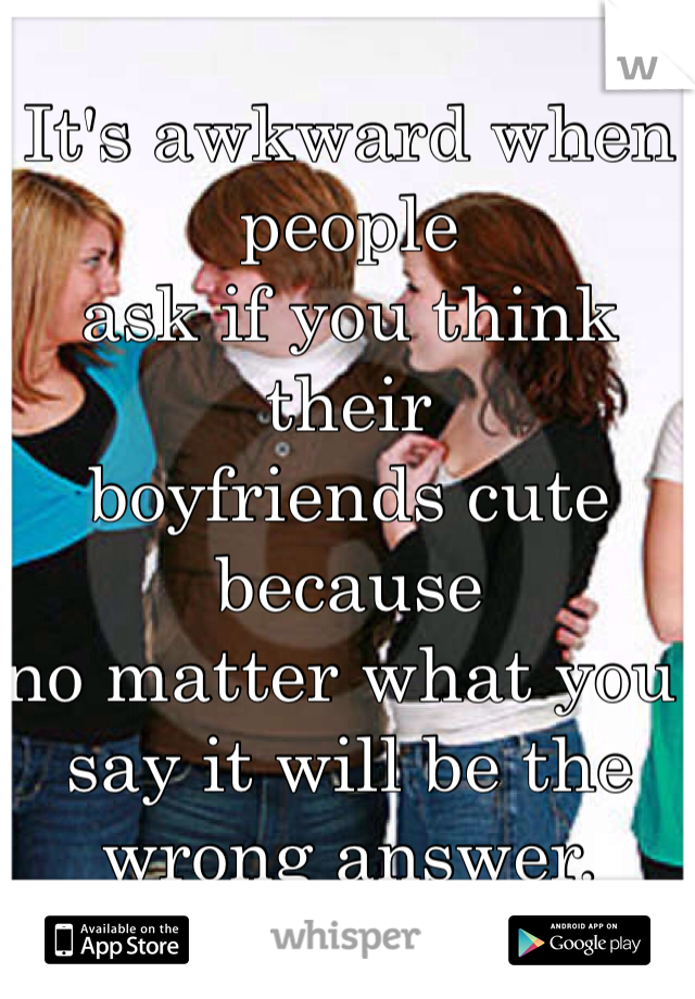 It's awkward when people 
ask if you think their 
boyfriends cute because 
no matter what you say it will be the wrong answer. 