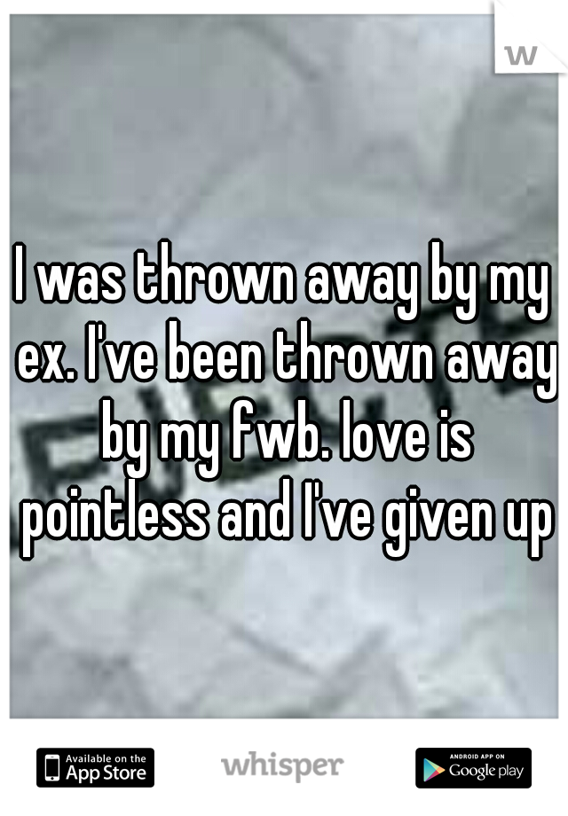 I was thrown away by my ex. I've been thrown away by my fwb. love is pointless and I've given up