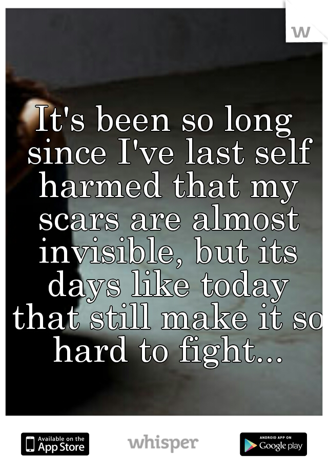 It's been so long since I've last self harmed that my scars are almost invisible, but its days like today that still make it so hard to fight...