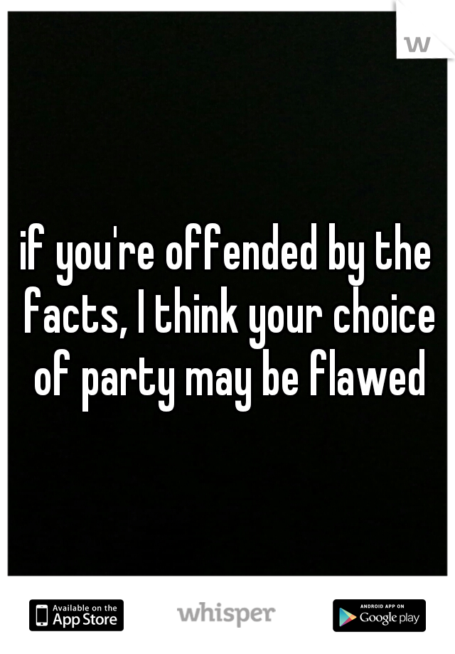 if you're offended by the facts, I think your choice of party may be flawed