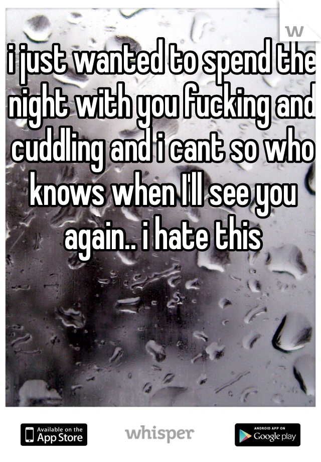 i just wanted to spend the night with you fucking and cuddling and i cant so who knows when I'll see you again.. i hate this