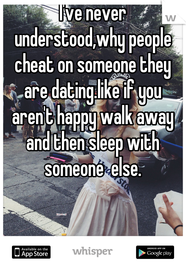 I've never understood,why people cheat on someone they are dating.like if you aren't happy walk away and then sleep with someone  else.