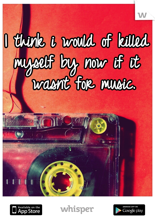 I think i would of killed 
myself by now if it 
 wasnt for music.