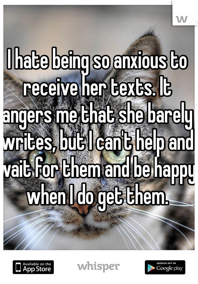 I hate being so anxious to receive her texts. It angers me that she barely writes, but I can't help and wait for them and be happy when I do get them. 