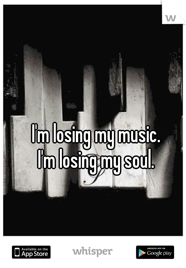 I'm losing my music. 
I'm losing my soul. 