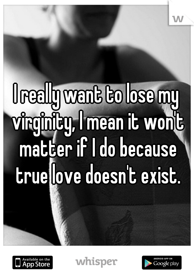 I really want to lose my virginity, I mean it won't matter if I do because true love doesn't exist.