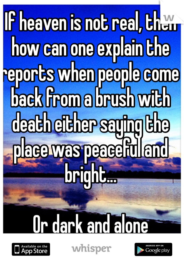 If heaven is not real, then how can one explain the reports when people come back from a brush with death either saying the place was peaceful and bright...

Or dark and alone