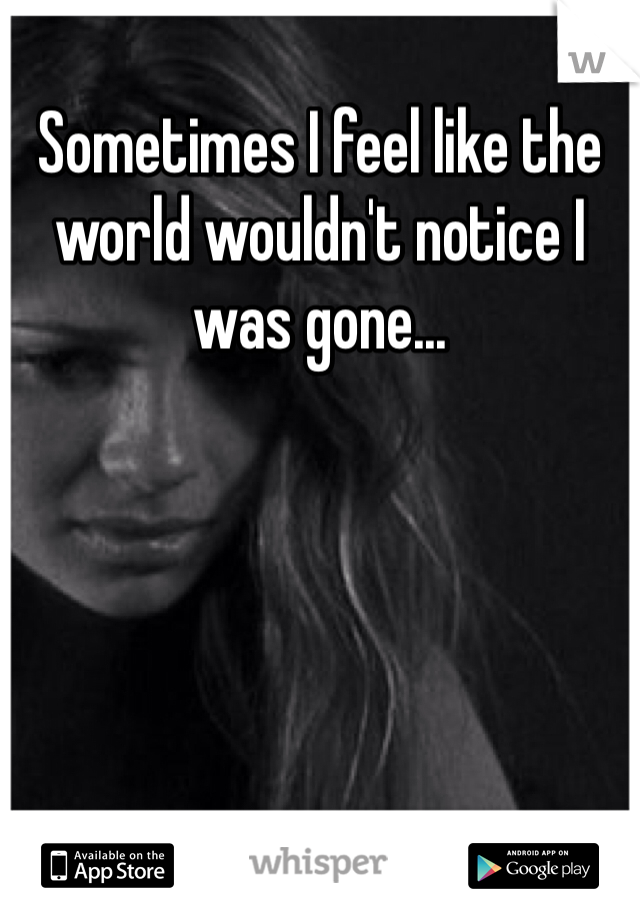 Sometimes I feel like the world wouldn't notice I was gone...