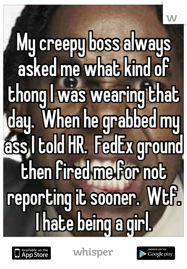 My creepy boss always asked me what kind of thong I was wearing that day.  When he grabbed my ass I told HR.  FedEx ground then fired me for not reporting it sooner.  Wtf.
I hate being a girl.