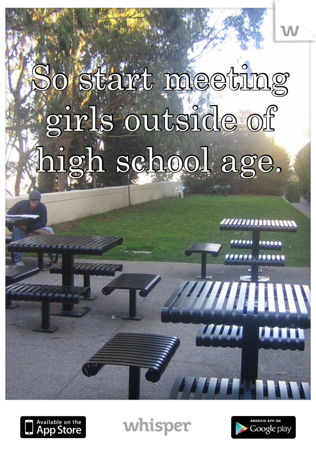 So start meeting girls outside of high school age. 