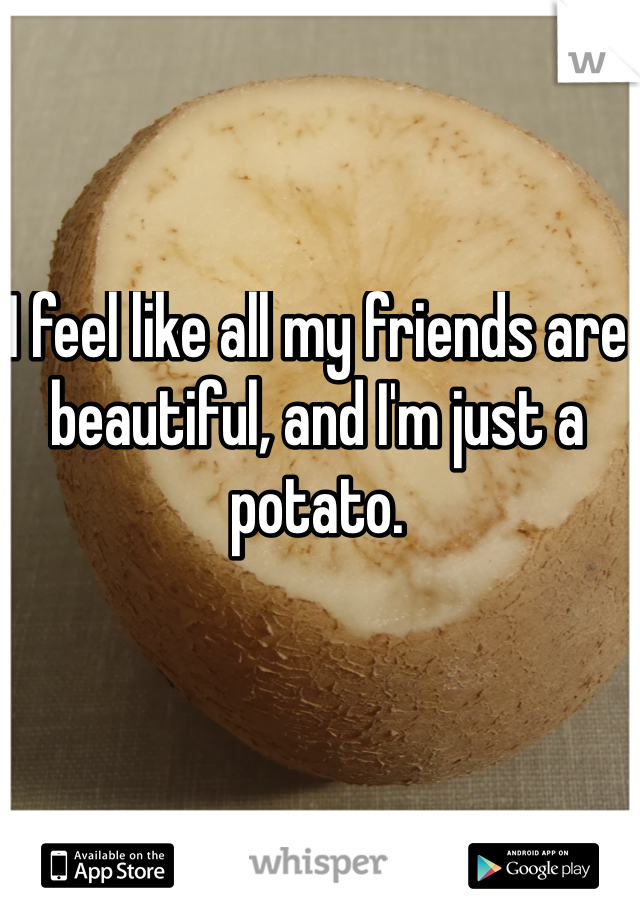 I feel like all my friends are beautiful, and I'm just a potato.