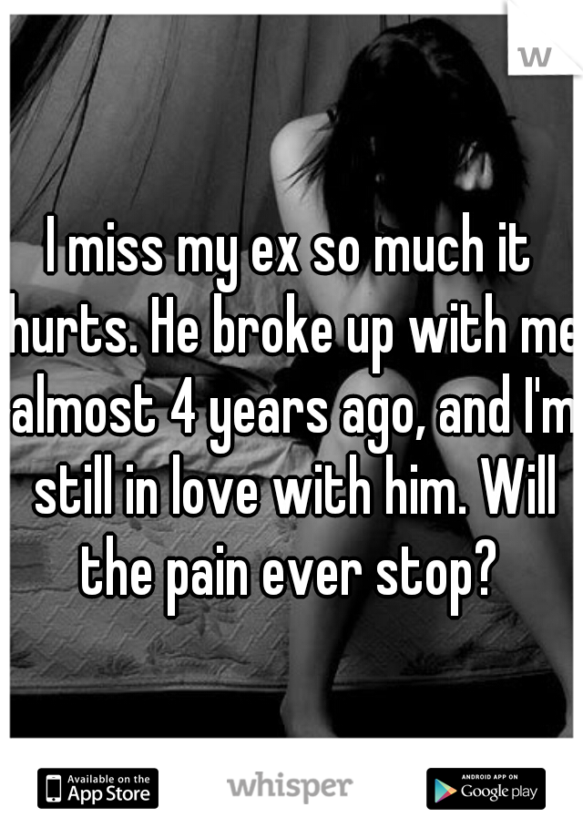 I miss my ex so much it hurts. He broke up with me almost 4 years ago, and I'm still in love with him. Will the pain ever stop? 