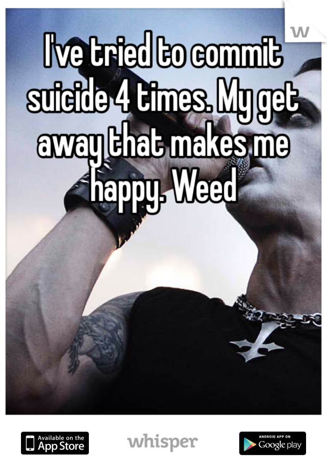 I've tried to commit suicide 4 times. My get away that makes me happy. Weed