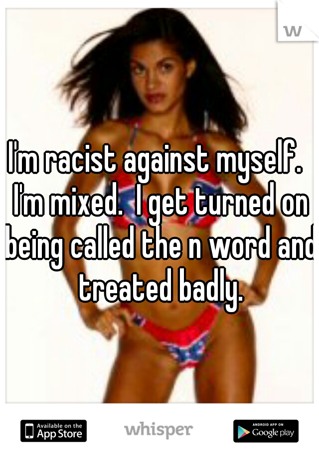 I'm racist against myself.  I'm mixed.  I get turned on being called the n word and treated badly.