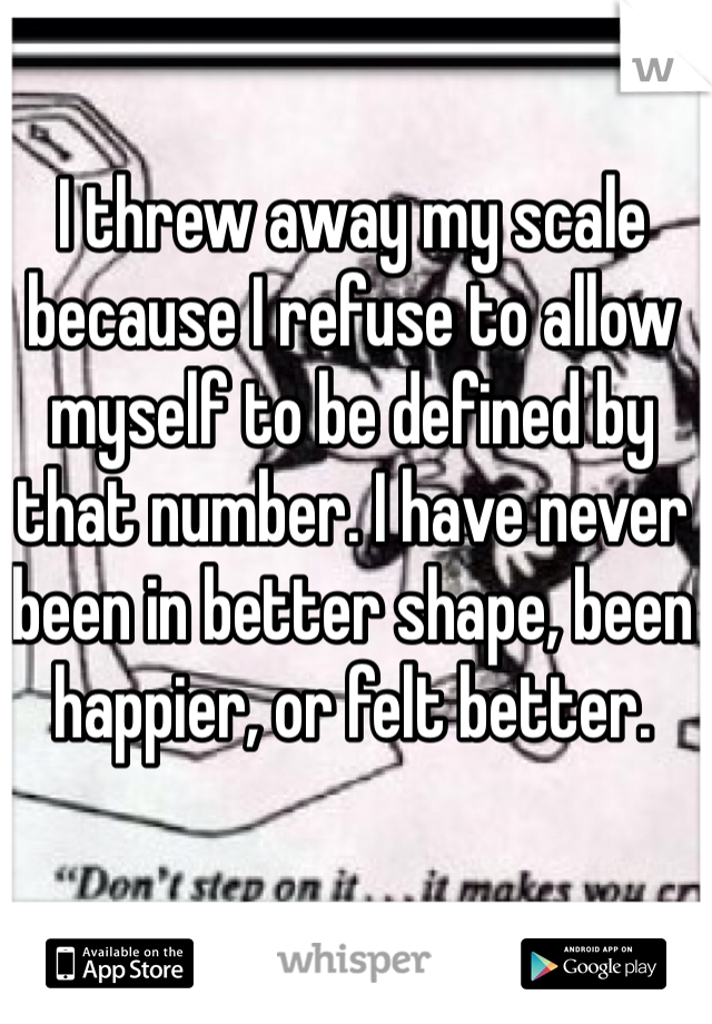 I threw away my scale because I refuse to allow myself to be defined by that number. I have never been in better shape, been happier, or felt better. 