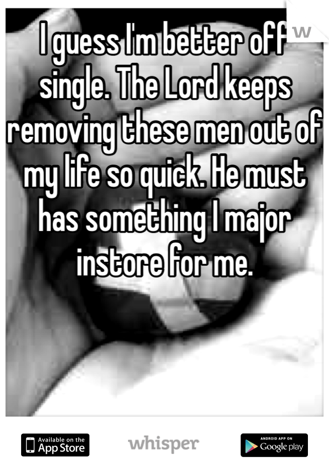 I guess I'm better off single. The Lord keeps removing these men out of my life so quick. He must has something I major instore for me.