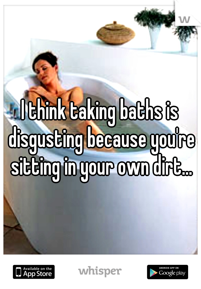 I think taking baths is disgusting because you're sitting in your own dirt...