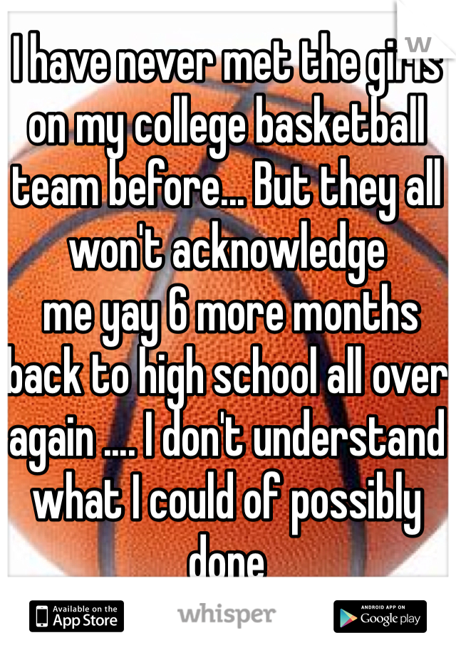 I have never met the girls on my college basketball team before... But they all won't acknowledge 
 me yay 6 more months back to high school all over again .... I don't understand what I could of possibly done 