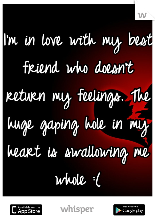 I'm in love with my best friend who doesn't return my feelings. The huge gaping hole in my heart is swallowing me whole :(