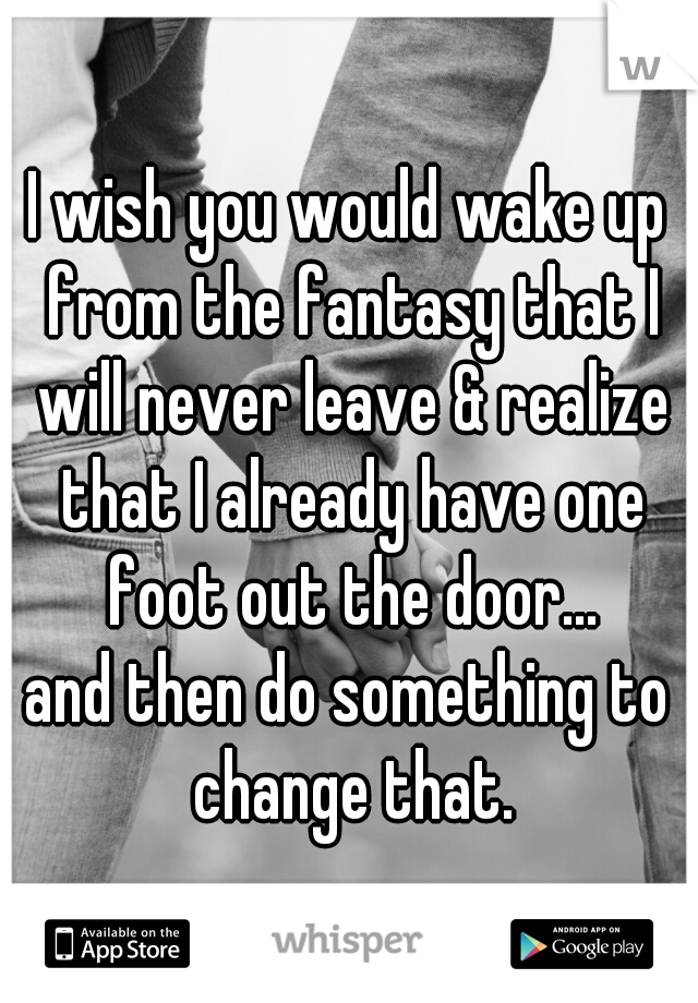 I wish you would wake up from the fantasy that I will never leave & realize that I already have one foot out the door...


and then do something to change that.