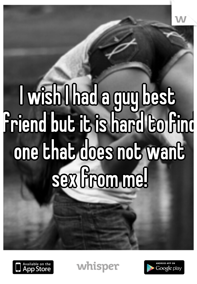 I wish I had a guy best friend but it is hard to find one that does not want sex from me!