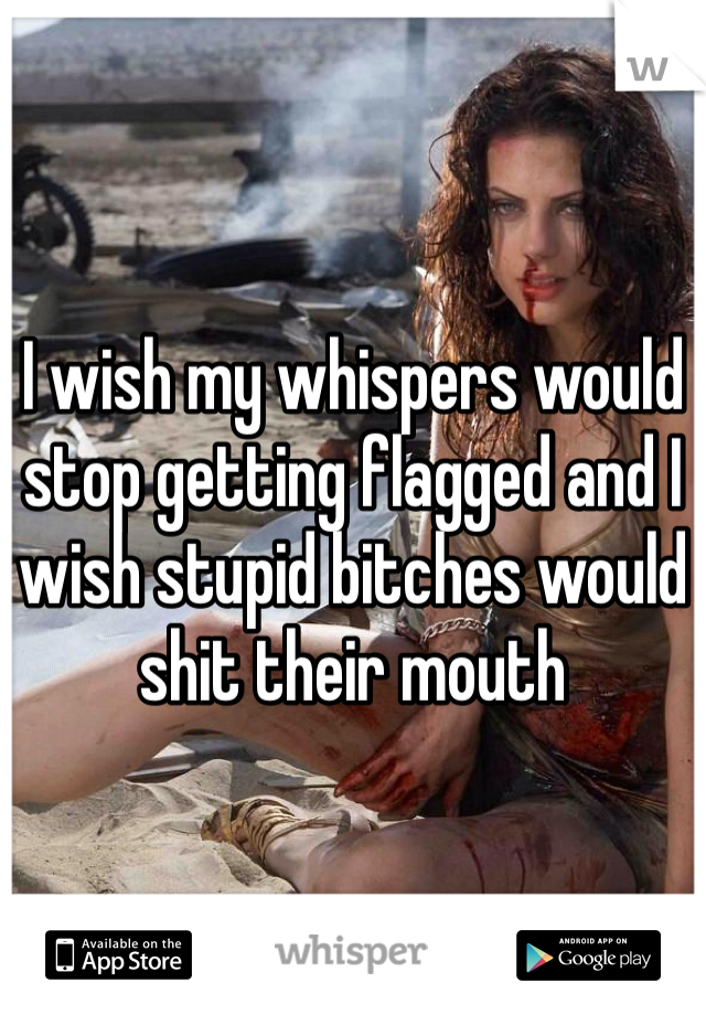 I wish my whispers would stop getting flagged and I wish stupid bitches would shit their mouth