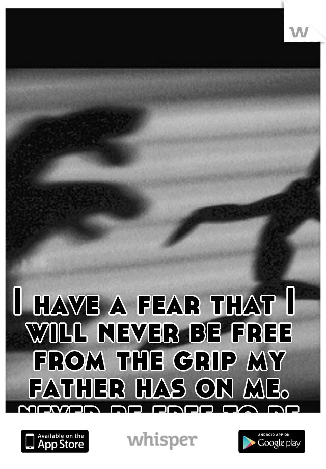 I have a fear that I will never be free from the grip my father has on me. never be free to be who I am.