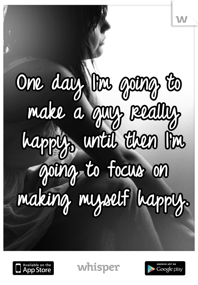 One day I'm going to make a guy really happy, until then I'm going to focus on making myself happy.