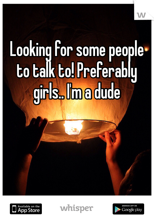 Looking for some people to talk to! Preferably girls.. I'm a dude