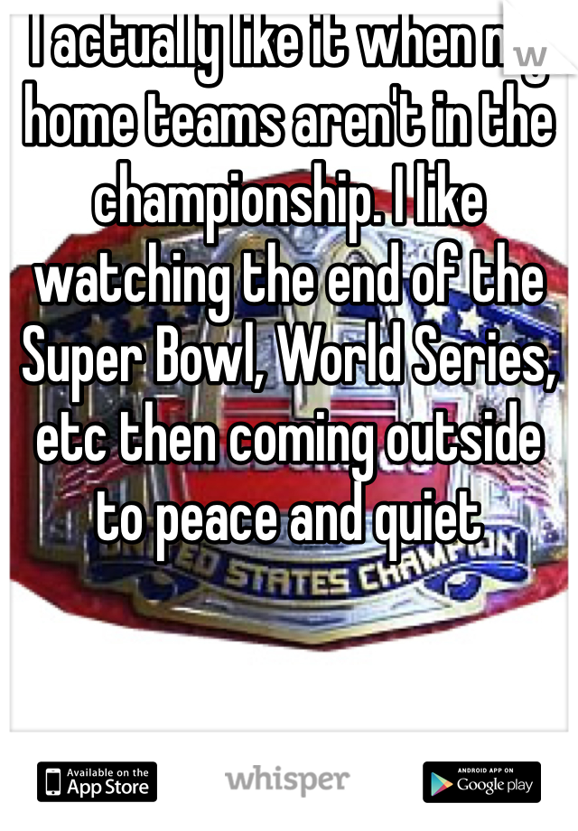 I actually like it when my home teams aren't in the championship. I like watching the end of the Super Bowl, World Series, etc then coming outside to peace and quiet