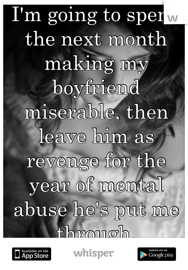 I'm going to spend the next month making my boyfriend miserable, then leave him as revenge for the year of mental abuse he's put me through. 