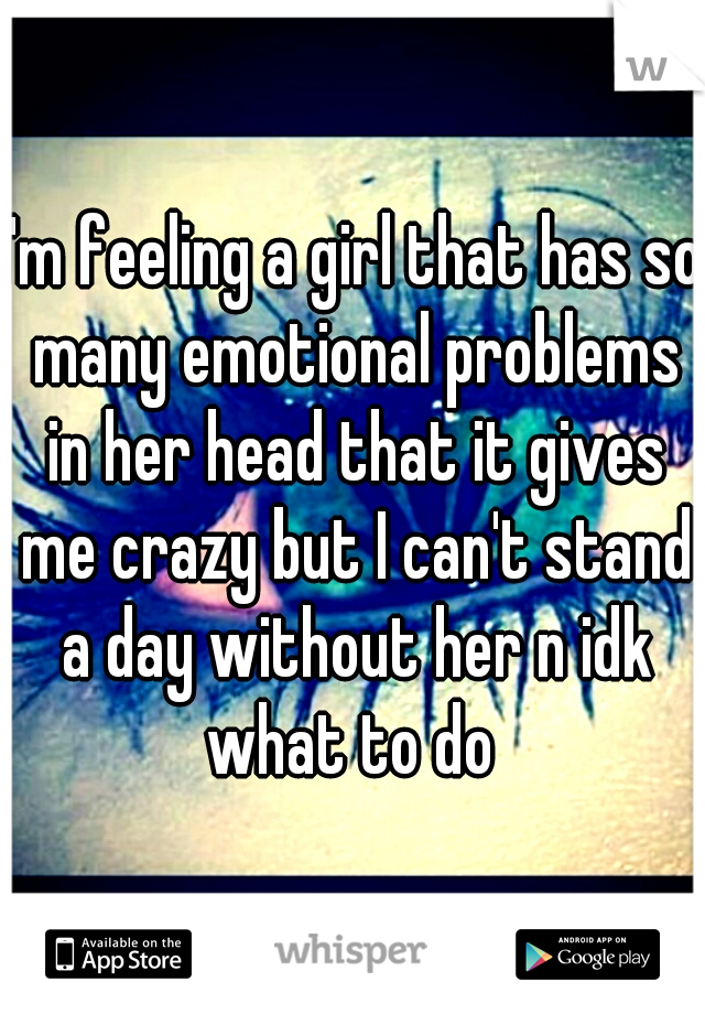 I'm feeling a girl that has so many emotional problems in her head that it gives me crazy but I can't stand a day without her n idk what to do 