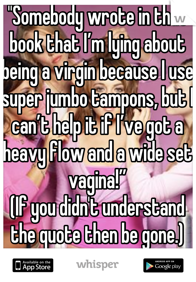 "Somebody wrote in that book that I’m lying about being a virgin because I use super jumbo tampons, but I can’t help it if I’ve got a heavy flow and a wide set vagina!”
(If you didn't understand the quote then be gone.)