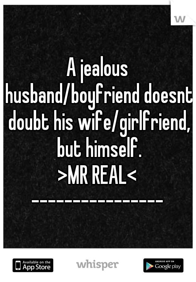 A jealous husband/boyfriend doesnt doubt his wife/girlfriend, but himself.
>MR REAL<
----------------