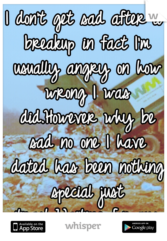 I don't get sad after a breakup in fact I'm usually angry on how wrong I was did.However why be sad no one I have dated has been nothing special just trash.Waiting for my princess.